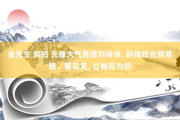 金先生 偷拍 先锋大气质感刘诗诗, 斜倚妆台亸翠翘。簪花笑, 红袖若为招