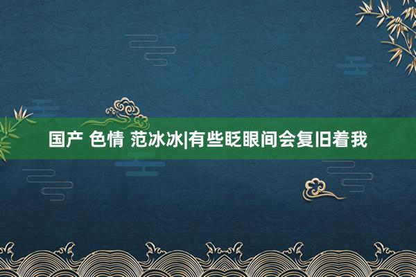 国产 色情 范冰冰|有些眨眼间会复旧着我