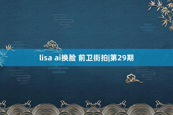 lisa ai换脸 前卫街拍|第29期