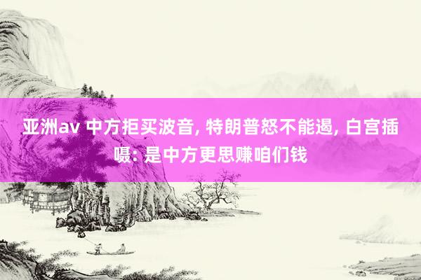 亚洲av 中方拒买波音, 特朗普怒不能遏, 白宫插嗫: 是中方更思赚咱们钱
