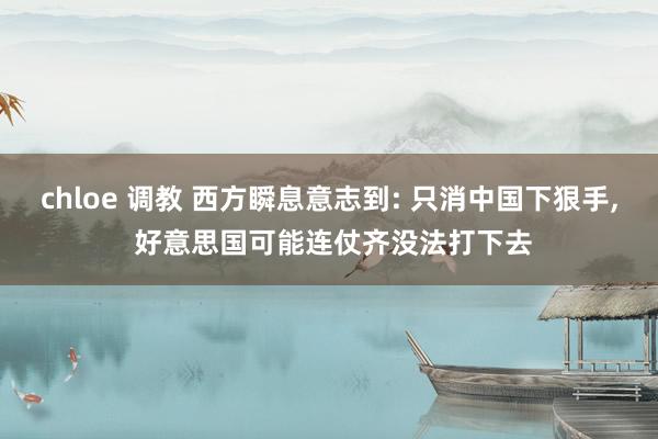 chloe 调教 西方瞬息意志到: 只消中国下狠手, 好意思国可能连仗齐没法打下去
