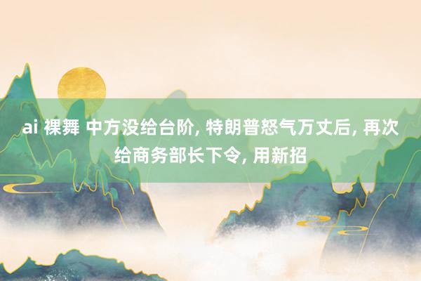 ai 裸舞 中方没给台阶, 特朗普怒气万丈后, 再次给商务部长下令, 用新招
