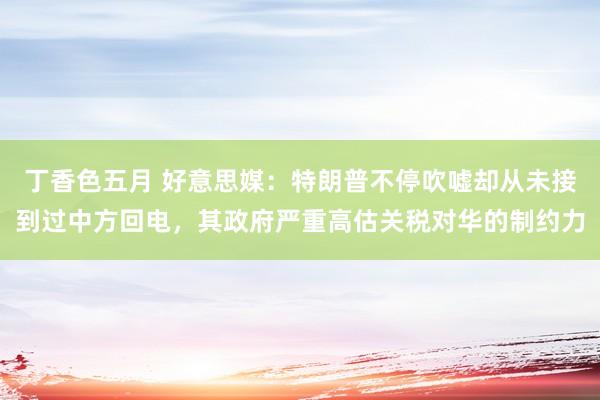 丁香色五月 好意思媒：特朗普不停吹嘘却从未接到过中方回电，其政府严重高估关税对华的制约力