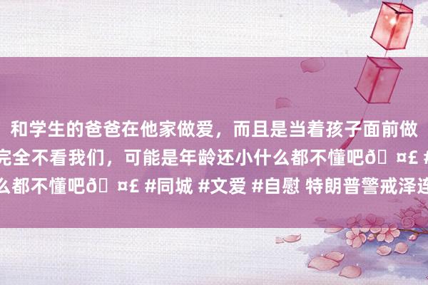和学生的爸爸在他家做爱，而且是当着孩子面前做爱，太刺激了，孩子完全不看我们，可能是年龄还小什么都不懂吧🤣 #同城 #文爱 #自慰 特朗普警戒泽连斯基