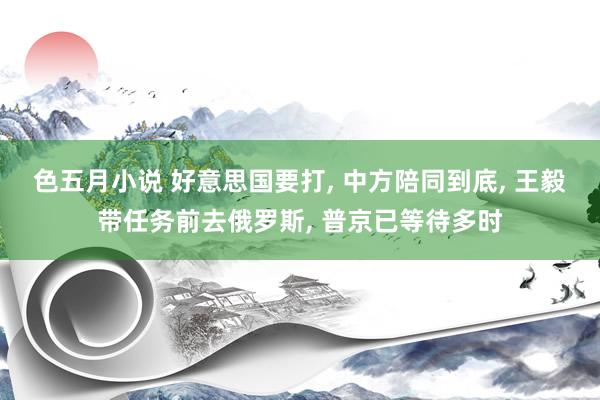 色五月小说 好意思国要打, 中方陪同到底, 王毅带任务前去俄罗斯, 普京已等待多时