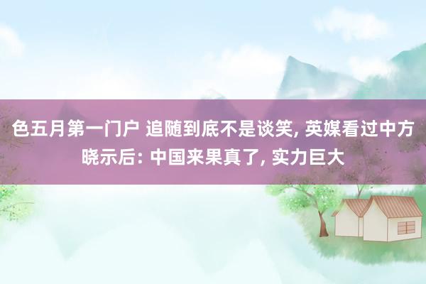 色五月第一门户 追随到底不是谈笑, 英媒看过中方晓示后: 中国来果真了, 实力巨大
