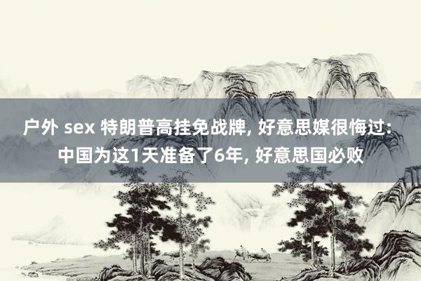 户外 sex 特朗普高挂免战牌, 好意思媒很悔过: 中国为这1天准备了6年, 好意思国必败
