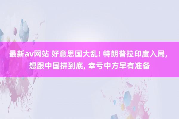 最新av网站 好意思国大乱! 特朗普拉印度入局, 想跟中国拼到底, 幸亏中方早有准备