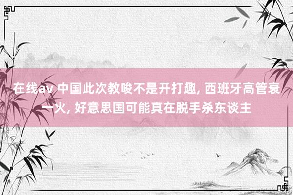 在线av 中国此次教唆不是开打趣, 西班牙高管衰一火, 好意思国可能真在脱手杀东谈主