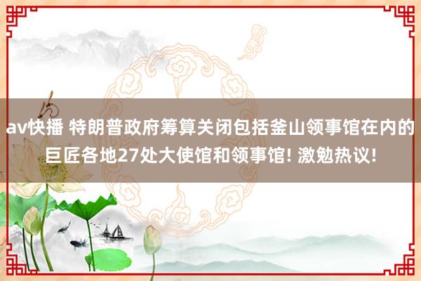 av快播 特朗普政府筹算关闭包括釜山领事馆在内的巨匠各地27处大使馆和领事馆! 激勉热议!