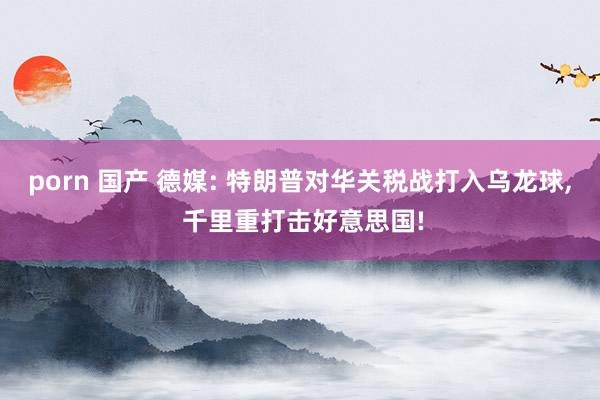 porn 国产 德媒: 特朗普对华关税战打入乌龙球, 千里重打击好意思国!