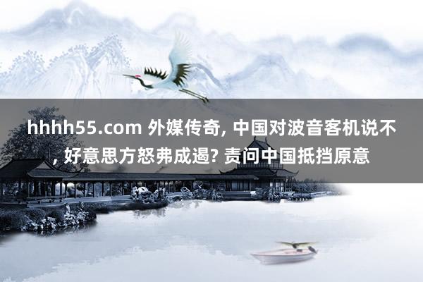 hhhh55.com 外媒传奇, 中国对波音客机说不, 好意思方怒弗成遏? 责问中国抵挡原意