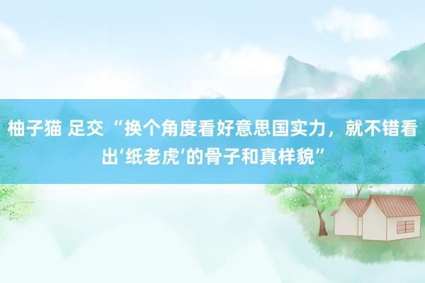 柚子猫 足交 “换个角度看好意思国实力，就不错看出‘纸老虎’的骨子和真样貌”