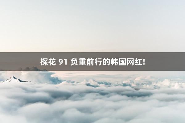探花 91 负重前行的韩国网红!