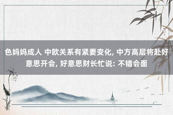 色妈妈成人 中欧关系有紧要变化, 中方高层将赴好意思开会, 好意思财长忙说: 不错会面