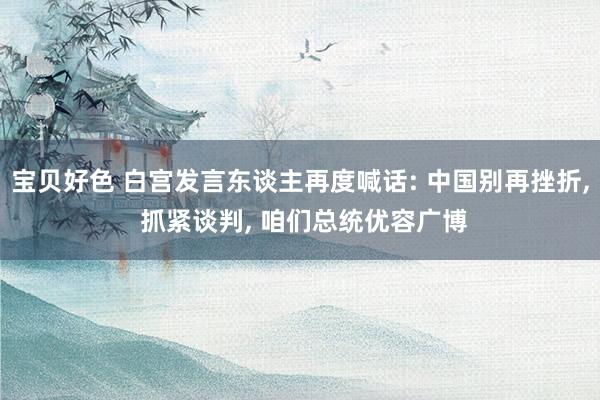 宝贝好色 白宫发言东谈主再度喊话: 中国别再挫折, 抓紧谈判, 咱们总统优容广博