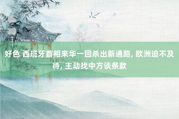 好色 西班牙首相来华一回杀出新通路, 欧洲迫不及待, 主动找中方谈条款