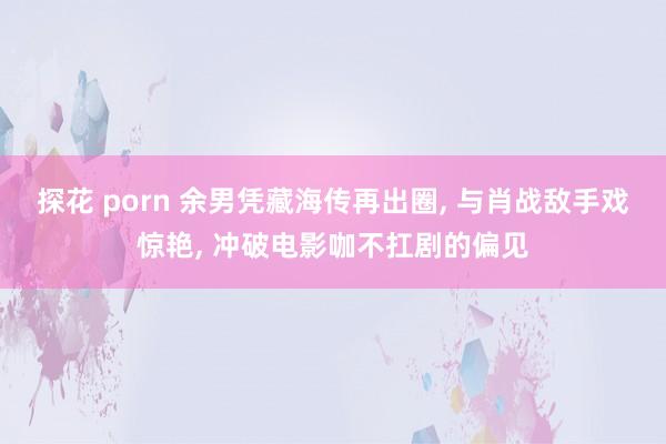 探花 porn 余男凭藏海传再出圈, 与肖战敌手戏惊艳, 冲破电影咖不扛剧的偏见