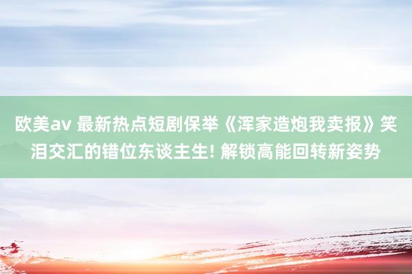 欧美av 最新热点短剧保举《浑家造炮我卖报》笑泪交汇的错位东谈主生! 解锁高能回转新姿势