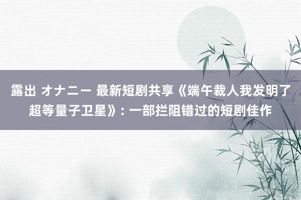露出 オナニー 最新短剧共享《端午裁人我发明了超等量子卫星》: 一部拦阻错过的短剧佳作