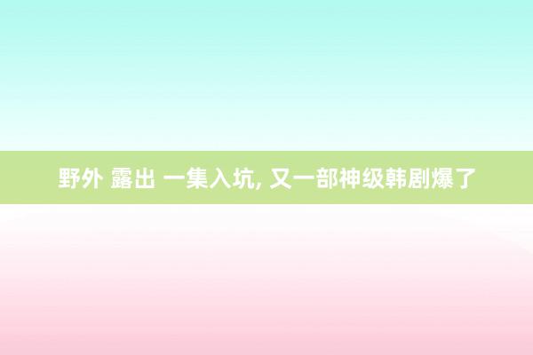 野外 露出 一集入坑, 又一部神级韩剧爆了