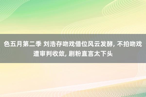 色五月第二季 刘浩存吻戏借位风云发酵, 不拍吻戏遭审判收敛, 剧粉直言太下头