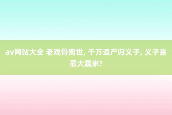 av网站大全 老戏骨离世, 千万遗产归义子, 义子是最大赢家?