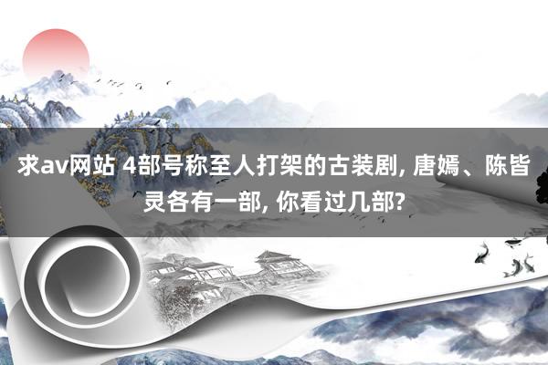 求av网站 4部号称至人打架的古装剧, 唐嫣、陈皆灵各有一部, 你看过几部?