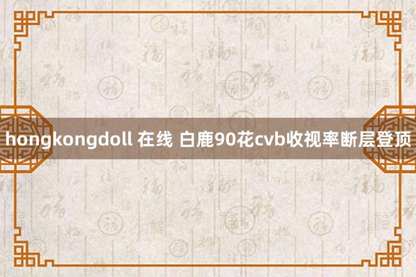 hongkongdoll 在线 白鹿90花cvb收视率断层登顶
