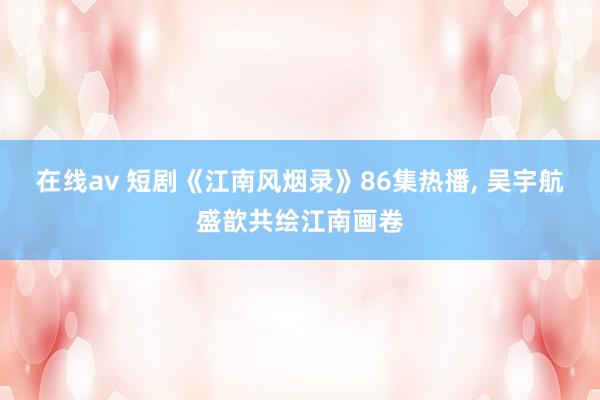 在线av 短剧《江南风烟录》86集热播, 吴宇航盛歆共绘江南画卷