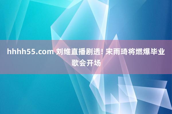 hhhh55.com 刘维直播剧透! 宋雨琦将燃爆毕业歌会开场