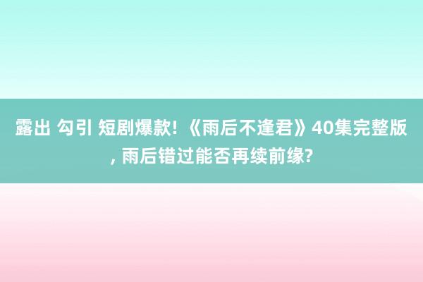 露出 勾引 短剧爆款! 《雨后不逢君》40集完整版, 雨后错过能否再续前缘?