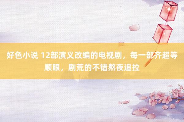 好色小说 12部演义改编的电视剧，每一部齐超等顺眼，剧荒的不错熬夜追拉