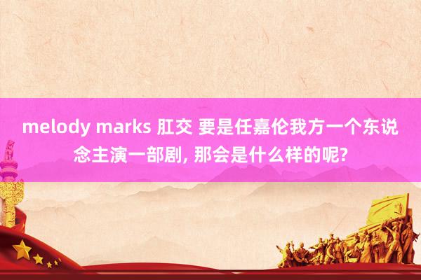 melody marks 肛交 要是任嘉伦我方一个东说念主演一部剧, 那会是什么样的呢?