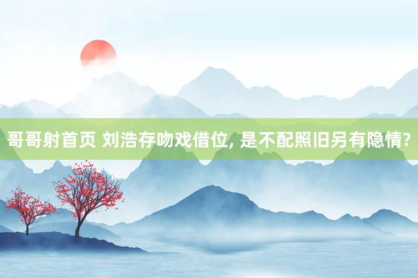 哥哥射首页 刘浩存吻戏借位, 是不配照旧另有隐情?
