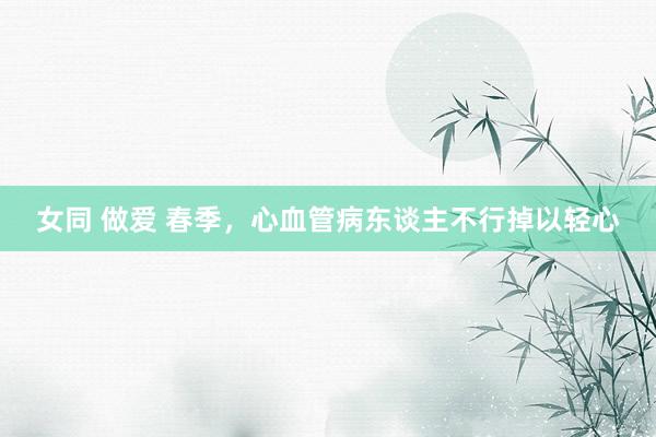 女同 做爱 春季，心血管病东谈主不行掉以轻心
