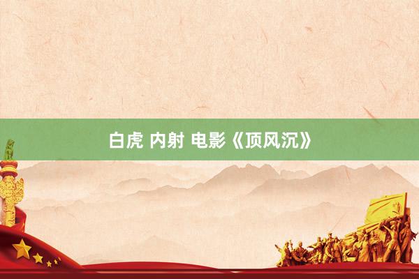 白虎 内射 电影《顶风沉》