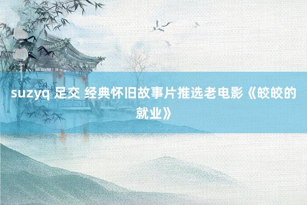 suzyq 足交 经典怀旧故事片推选老电影《皎皎的就业》