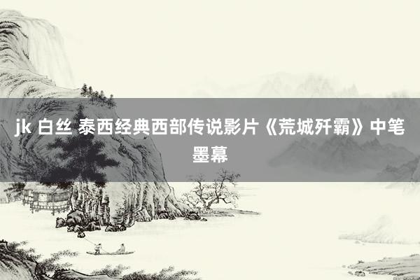 jk 白丝 泰西经典西部传说影片《荒城歼霸》中笔墨幕