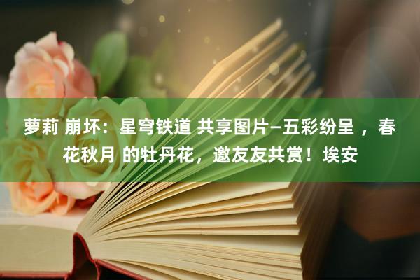萝莉 崩坏：星穹铁道 共享图片—五彩纷呈 ，春花秋月 的牡丹花，邀友友共赏！埃安
