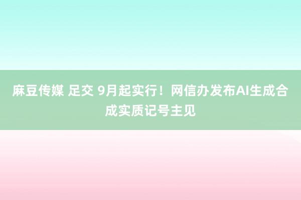 麻豆传媒 足交 9月起实行！网信办发布AI生成合成实质记号主见