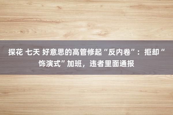探花 七天 好意思的高管修起“反内卷”：拒却“饰演式”加班，违者里面通报