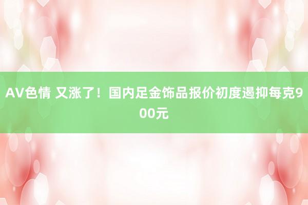 AV色情 又涨了！国内足金饰品报价初度遏抑每克900元