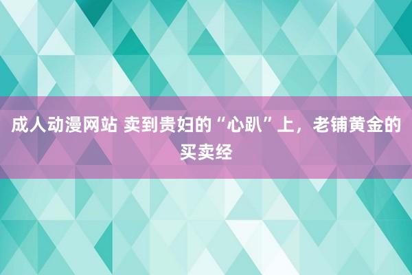 成人动漫网站 卖到贵妇的“心趴”上，老铺黄金的买卖经