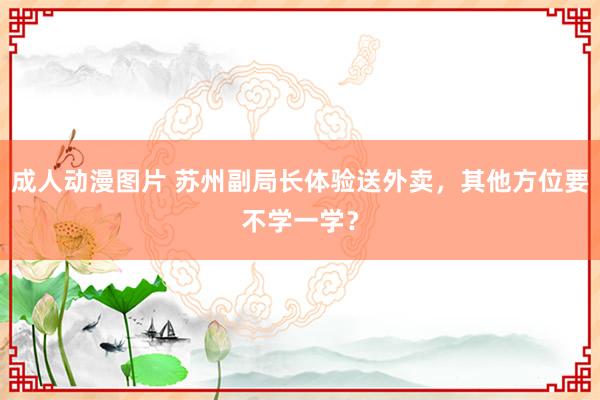 成人动漫图片 苏州副局长体验送外卖，其他方位要不学一学？