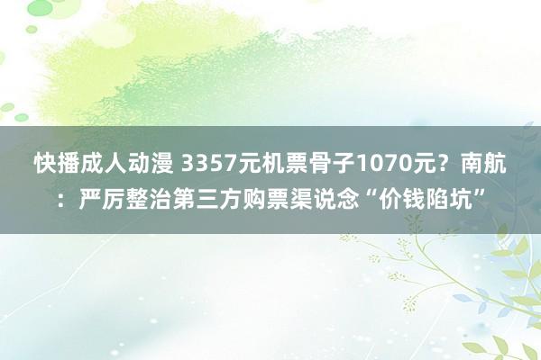 快播成人动漫 3357元机票骨子1070元？南航：严厉整治第三方购票渠说念“价钱陷坑”