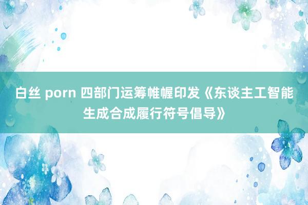 白丝 porn 四部门运筹帷幄印发《东谈主工智能生成合成履行符号倡导》