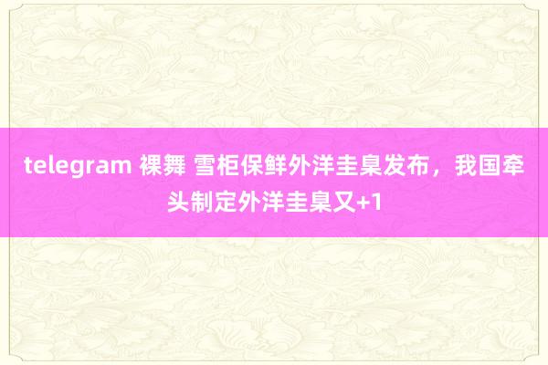 telegram 裸舞 雪柜保鲜外洋圭臬发布，我国牵头制定外洋圭臬又+1