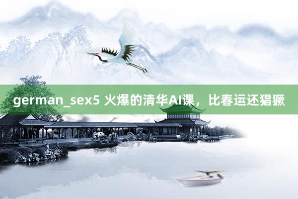 german_sex5 火爆的清华AI课，比春运还猖獗