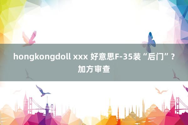 hongkongdoll xxx 好意思F-35装“后门”？加方审查